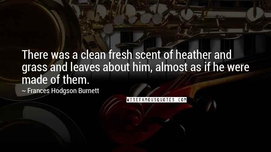 Frances Hodgson Burnett Quotes: There was a clean fresh scent of heather and grass and leaves about him, almost as if he were made of them.