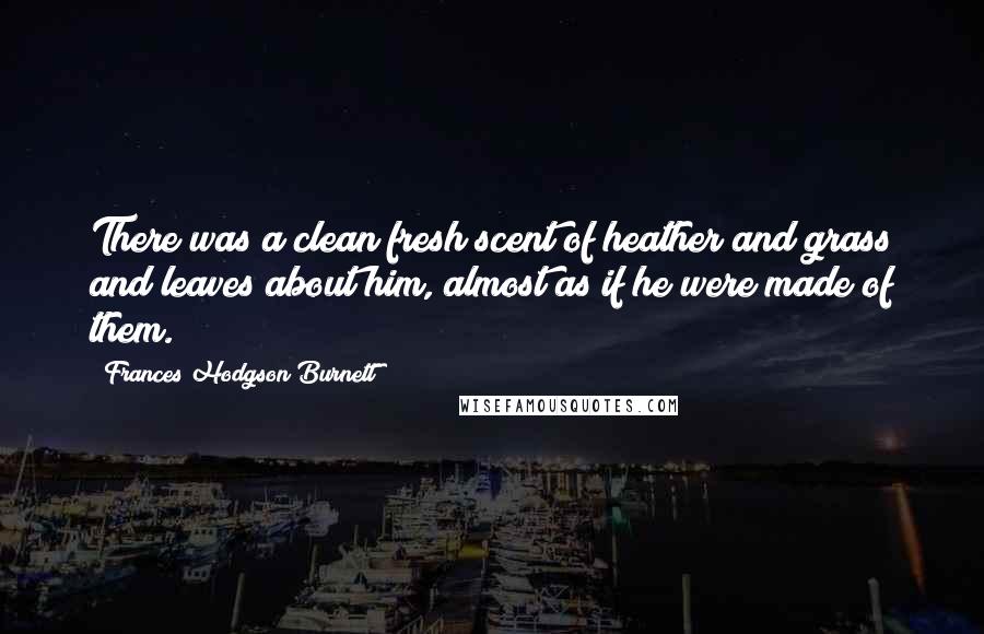 Frances Hodgson Burnett Quotes: There was a clean fresh scent of heather and grass and leaves about him, almost as if he were made of them.