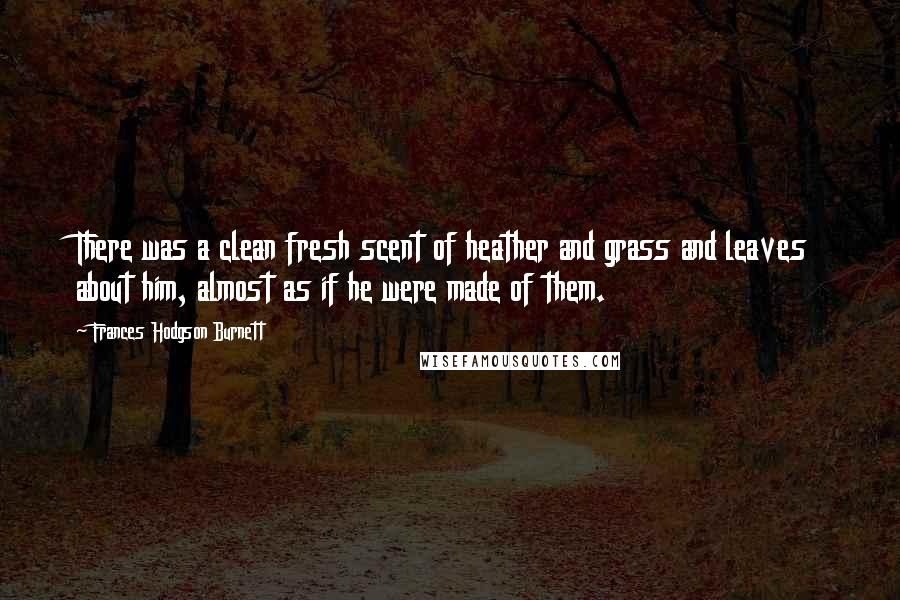 Frances Hodgson Burnett Quotes: There was a clean fresh scent of heather and grass and leaves about him, almost as if he were made of them.