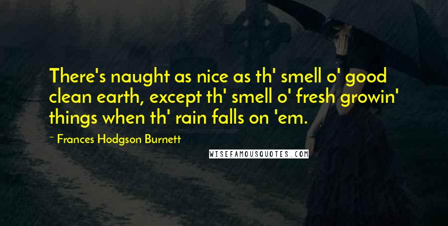 Frances Hodgson Burnett Quotes: There's naught as nice as th' smell o' good clean earth, except th' smell o' fresh growin' things when th' rain falls on 'em.