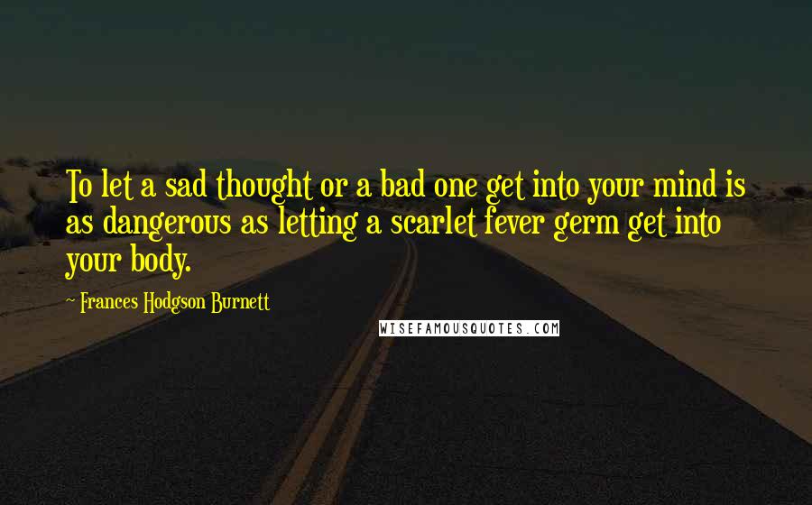 Frances Hodgson Burnett Quotes: To let a sad thought or a bad one get into your mind is as dangerous as letting a scarlet fever germ get into your body.