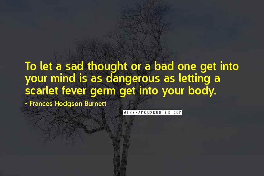 Frances Hodgson Burnett Quotes: To let a sad thought or a bad one get into your mind is as dangerous as letting a scarlet fever germ get into your body.