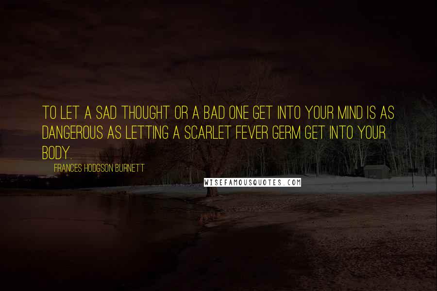 Frances Hodgson Burnett Quotes: To let a sad thought or a bad one get into your mind is as dangerous as letting a scarlet fever germ get into your body.