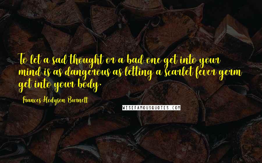 Frances Hodgson Burnett Quotes: To let a sad thought or a bad one get into your mind is as dangerous as letting a scarlet fever germ get into your body.