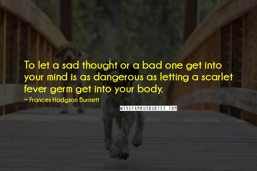 Frances Hodgson Burnett Quotes: To let a sad thought or a bad one get into your mind is as dangerous as letting a scarlet fever germ get into your body.