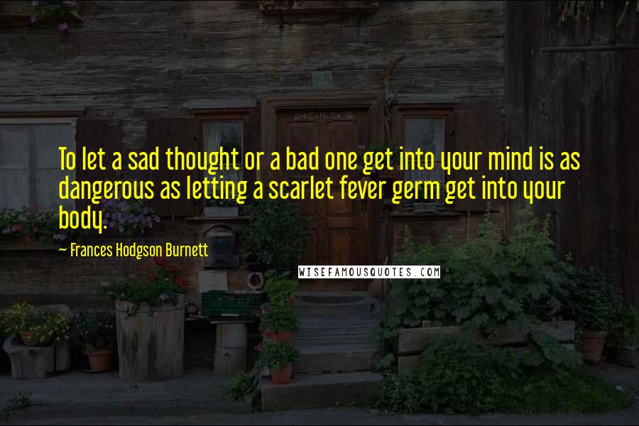 Frances Hodgson Burnett Quotes: To let a sad thought or a bad one get into your mind is as dangerous as letting a scarlet fever germ get into your body.