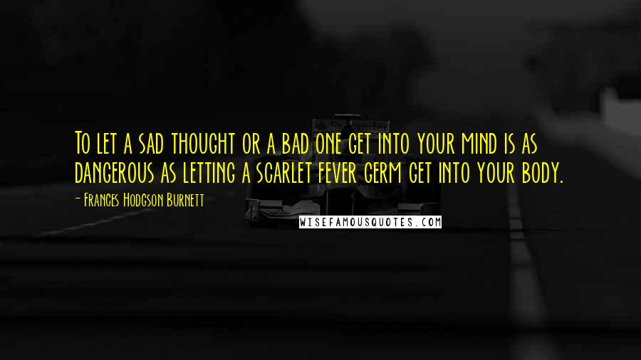 Frances Hodgson Burnett Quotes: To let a sad thought or a bad one get into your mind is as dangerous as letting a scarlet fever germ get into your body.