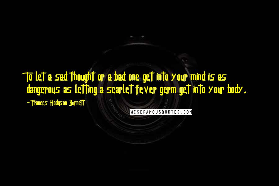 Frances Hodgson Burnett Quotes: To let a sad thought or a bad one get into your mind is as dangerous as letting a scarlet fever germ get into your body.