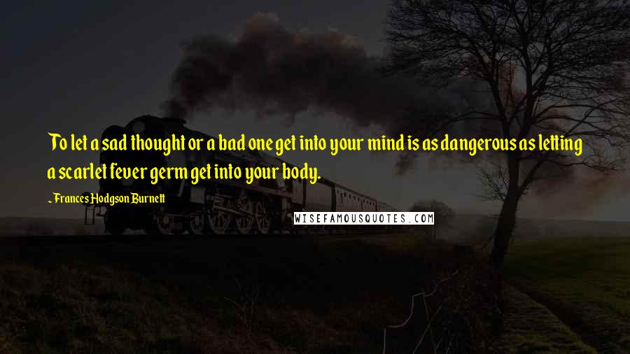 Frances Hodgson Burnett Quotes: To let a sad thought or a bad one get into your mind is as dangerous as letting a scarlet fever germ get into your body.