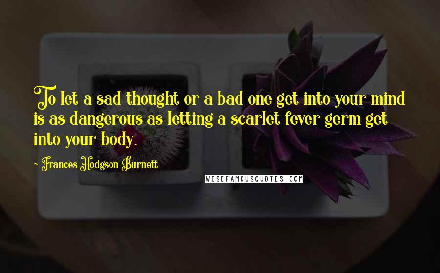 Frances Hodgson Burnett Quotes: To let a sad thought or a bad one get into your mind is as dangerous as letting a scarlet fever germ get into your body.