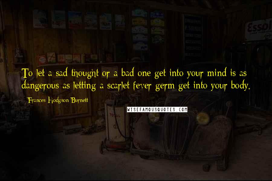 Frances Hodgson Burnett Quotes: To let a sad thought or a bad one get into your mind is as dangerous as letting a scarlet fever germ get into your body.
