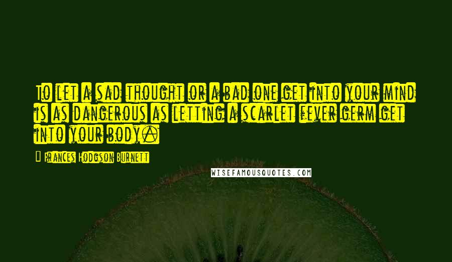 Frances Hodgson Burnett Quotes: To let a sad thought or a bad one get into your mind is as dangerous as letting a scarlet fever germ get into your body.