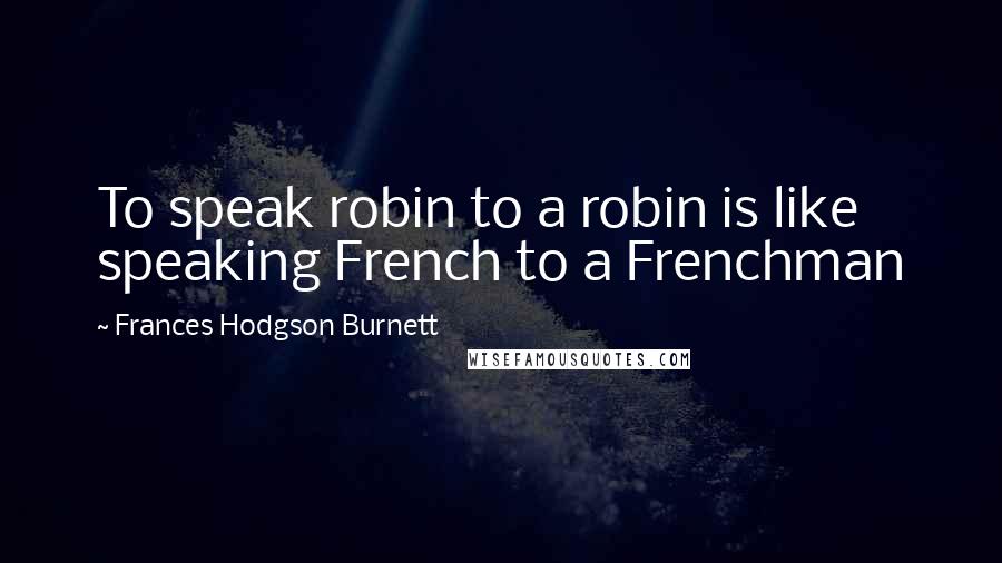 Frances Hodgson Burnett Quotes: To speak robin to a robin is like speaking French to a Frenchman