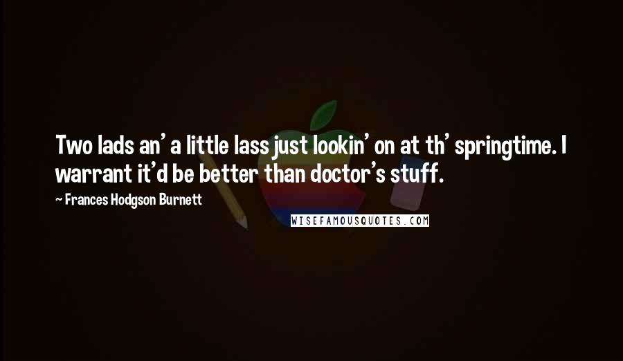 Frances Hodgson Burnett Quotes: Two lads an' a little lass just lookin' on at th' springtime. I warrant it'd be better than doctor's stuff.