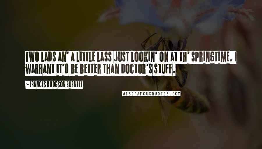 Frances Hodgson Burnett Quotes: Two lads an' a little lass just lookin' on at th' springtime. I warrant it'd be better than doctor's stuff.