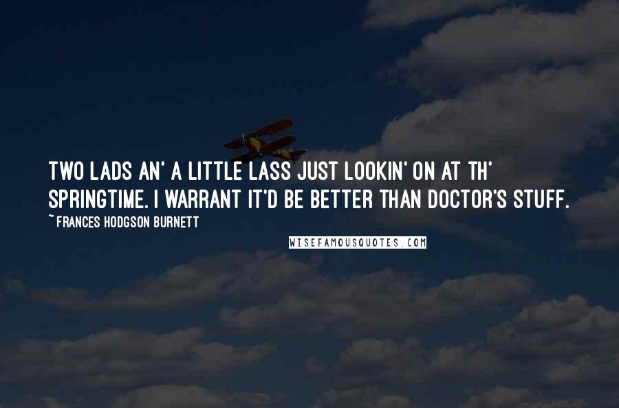 Frances Hodgson Burnett Quotes: Two lads an' a little lass just lookin' on at th' springtime. I warrant it'd be better than doctor's stuff.