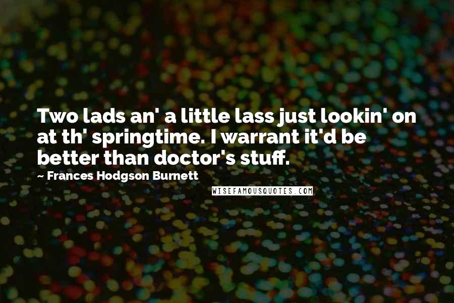 Frances Hodgson Burnett Quotes: Two lads an' a little lass just lookin' on at th' springtime. I warrant it'd be better than doctor's stuff.