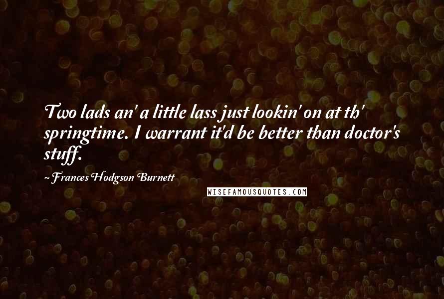 Frances Hodgson Burnett Quotes: Two lads an' a little lass just lookin' on at th' springtime. I warrant it'd be better than doctor's stuff.