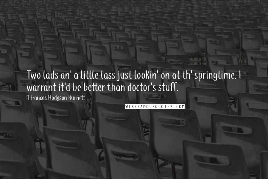 Frances Hodgson Burnett Quotes: Two lads an' a little lass just lookin' on at th' springtime. I warrant it'd be better than doctor's stuff.