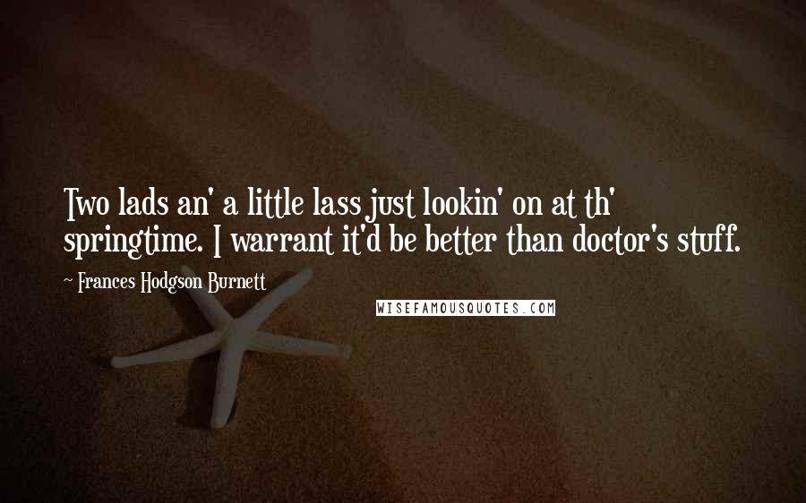 Frances Hodgson Burnett Quotes: Two lads an' a little lass just lookin' on at th' springtime. I warrant it'd be better than doctor's stuff.