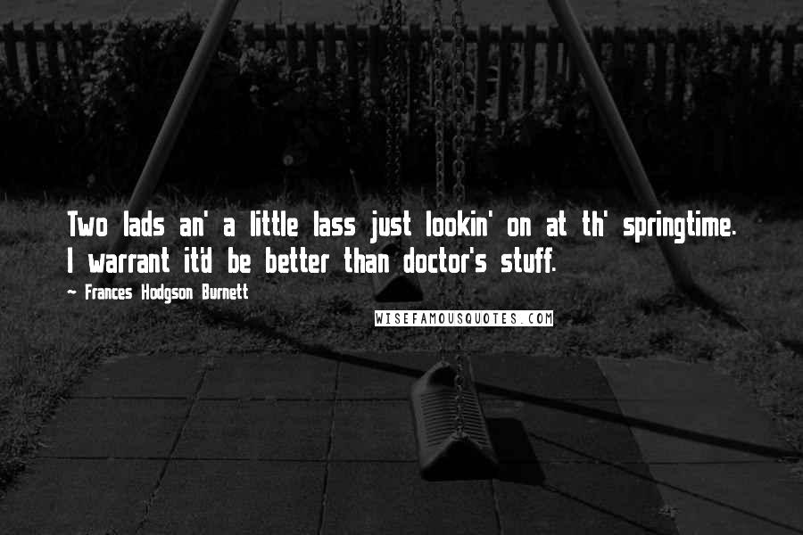 Frances Hodgson Burnett Quotes: Two lads an' a little lass just lookin' on at th' springtime. I warrant it'd be better than doctor's stuff.