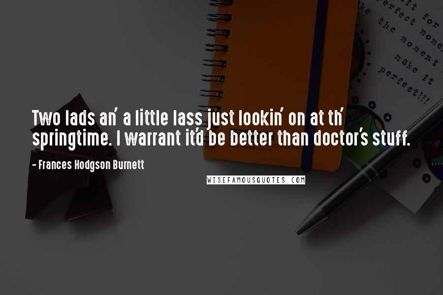 Frances Hodgson Burnett Quotes: Two lads an' a little lass just lookin' on at th' springtime. I warrant it'd be better than doctor's stuff.