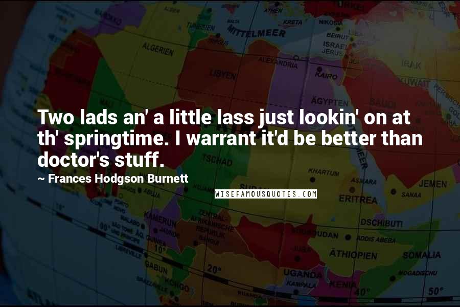 Frances Hodgson Burnett Quotes: Two lads an' a little lass just lookin' on at th' springtime. I warrant it'd be better than doctor's stuff.