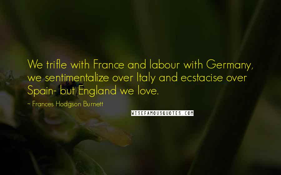 Frances Hodgson Burnett Quotes: We trifle with France and labour with Germany, we sentimentalize over Italy and ecstacise over Spain- but England we love.