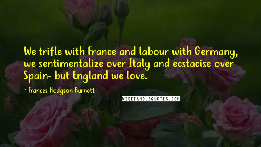 Frances Hodgson Burnett Quotes: We trifle with France and labour with Germany, we sentimentalize over Italy and ecstacise over Spain- but England we love.