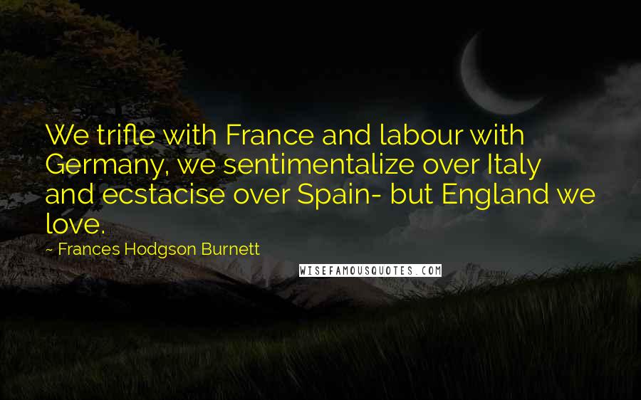 Frances Hodgson Burnett Quotes: We trifle with France and labour with Germany, we sentimentalize over Italy and ecstacise over Spain- but England we love.