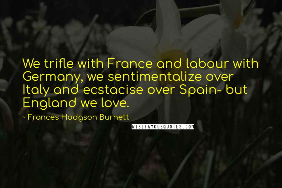 Frances Hodgson Burnett Quotes: We trifle with France and labour with Germany, we sentimentalize over Italy and ecstacise over Spain- but England we love.