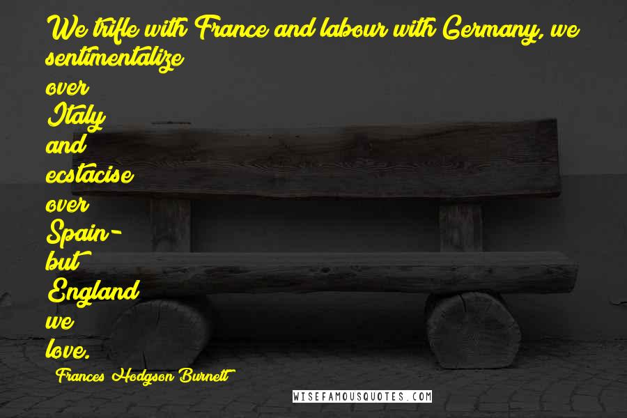 Frances Hodgson Burnett Quotes: We trifle with France and labour with Germany, we sentimentalize over Italy and ecstacise over Spain- but England we love.