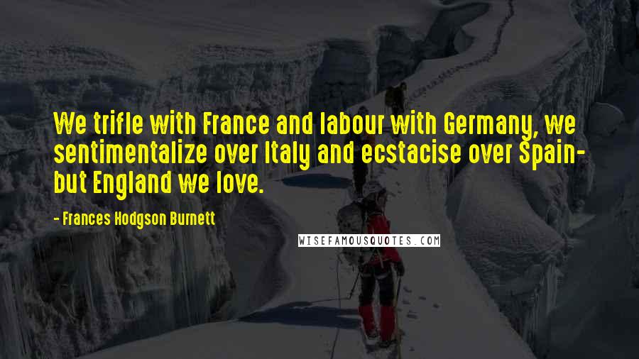 Frances Hodgson Burnett Quotes: We trifle with France and labour with Germany, we sentimentalize over Italy and ecstacise over Spain- but England we love.