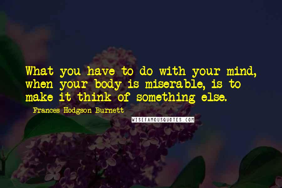 Frances Hodgson Burnett Quotes: What you have to do with your mind, when your body is miserable, is to make it think of something else.