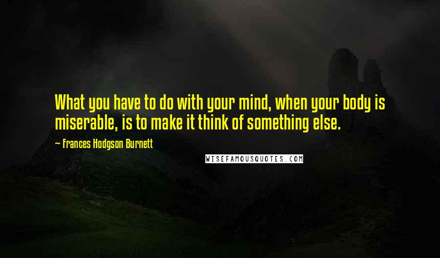 Frances Hodgson Burnett Quotes: What you have to do with your mind, when your body is miserable, is to make it think of something else.