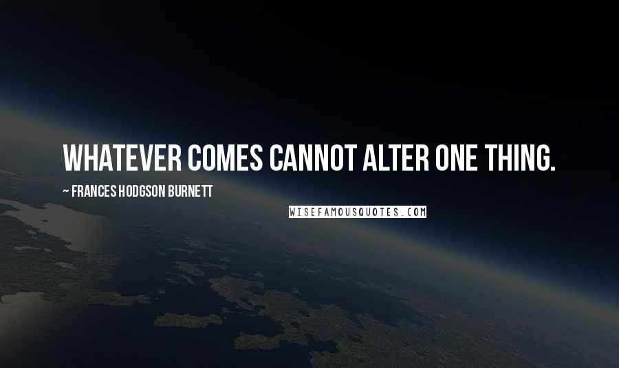 Frances Hodgson Burnett Quotes: Whatever comes cannot alter one thing.