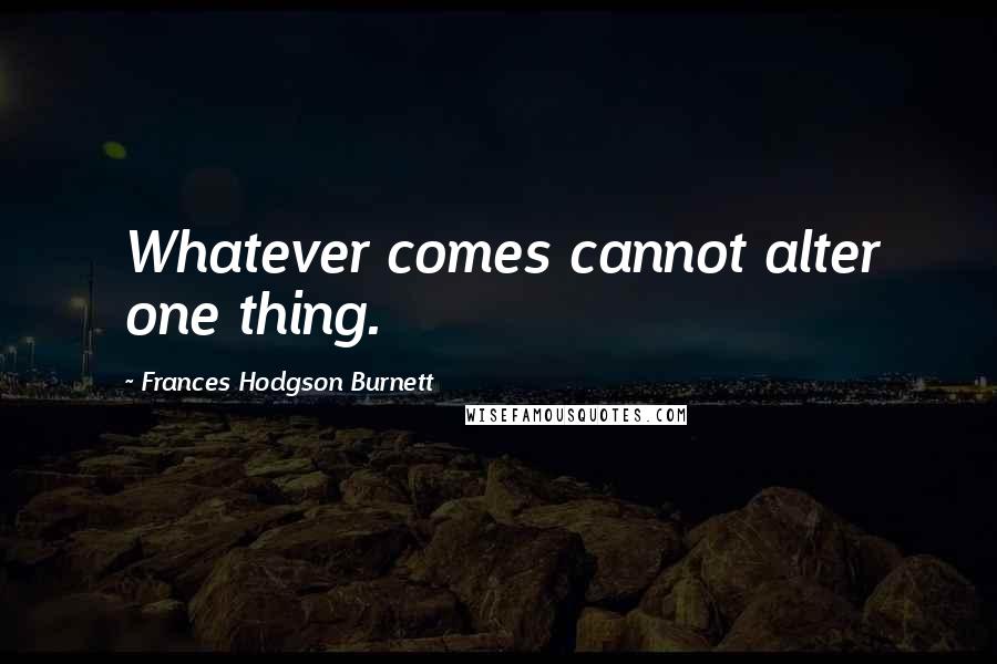 Frances Hodgson Burnett Quotes: Whatever comes cannot alter one thing.