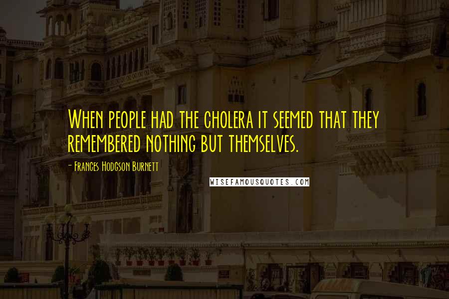 Frances Hodgson Burnett Quotes: When people had the cholera it seemed that they remembered nothing but themselves.