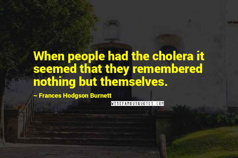 Frances Hodgson Burnett Quotes: When people had the cholera it seemed that they remembered nothing but themselves.