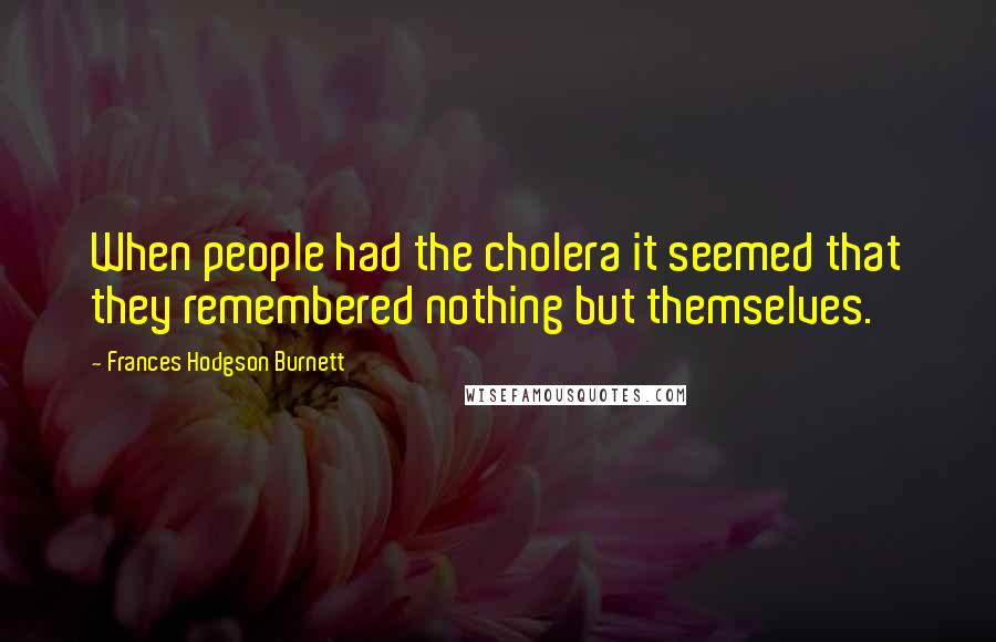 Frances Hodgson Burnett Quotes: When people had the cholera it seemed that they remembered nothing but themselves.