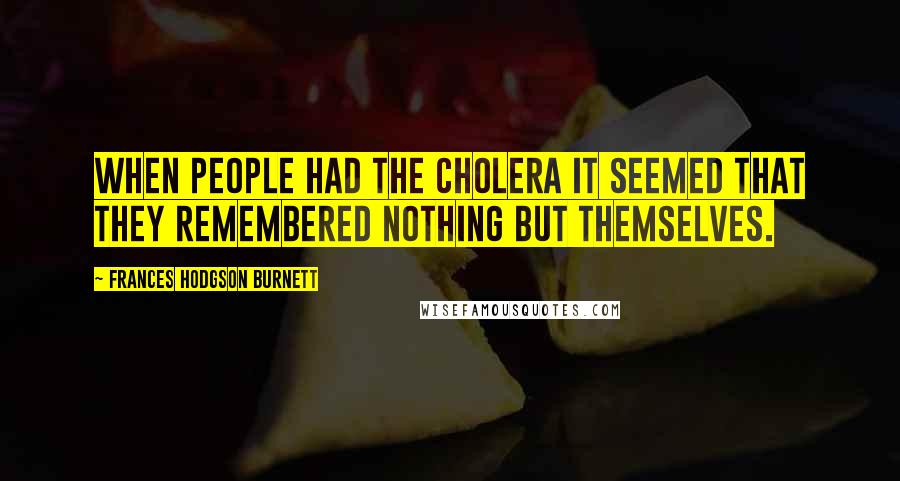 Frances Hodgson Burnett Quotes: When people had the cholera it seemed that they remembered nothing but themselves.