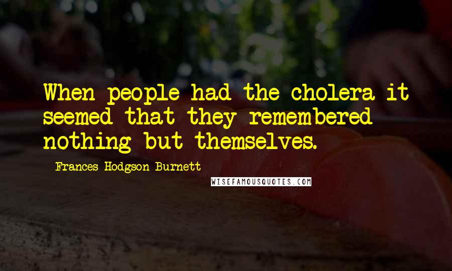 Frances Hodgson Burnett Quotes: When people had the cholera it seemed that they remembered nothing but themselves.