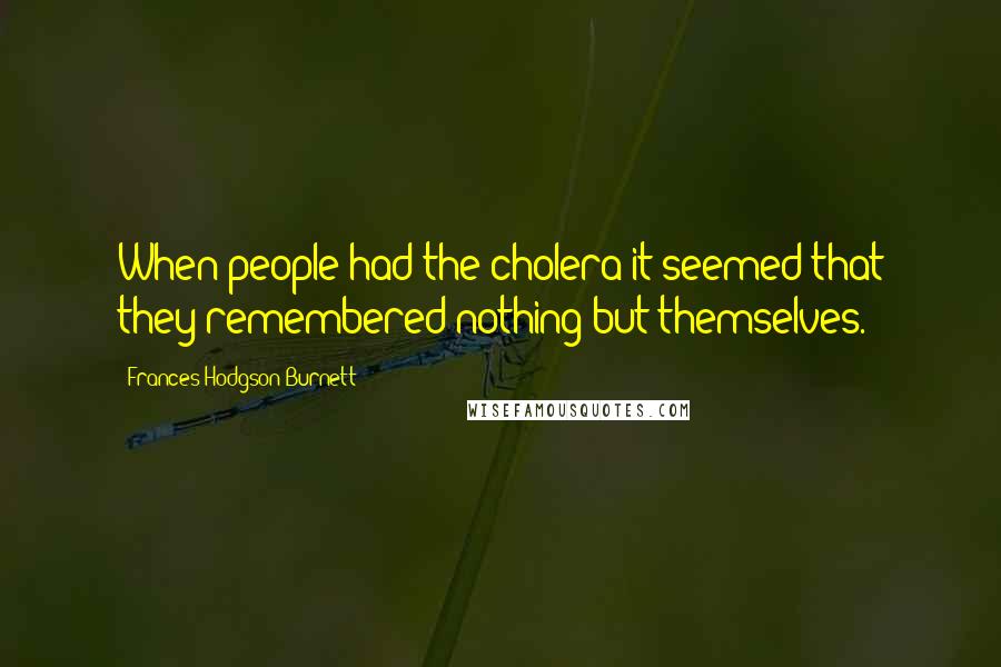 Frances Hodgson Burnett Quotes: When people had the cholera it seemed that they remembered nothing but themselves.