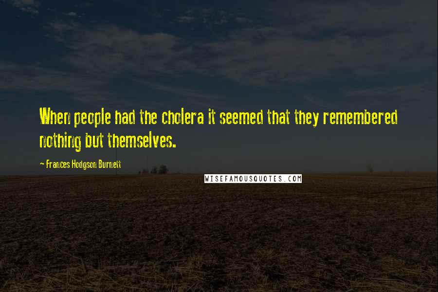 Frances Hodgson Burnett Quotes: When people had the cholera it seemed that they remembered nothing but themselves.