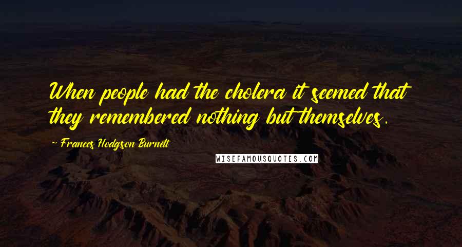 Frances Hodgson Burnett Quotes: When people had the cholera it seemed that they remembered nothing but themselves.