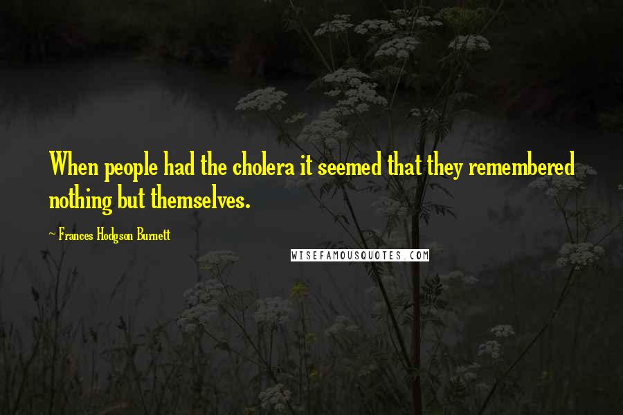 Frances Hodgson Burnett Quotes: When people had the cholera it seemed that they remembered nothing but themselves.