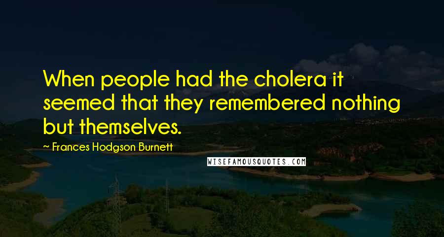 Frances Hodgson Burnett Quotes: When people had the cholera it seemed that they remembered nothing but themselves.