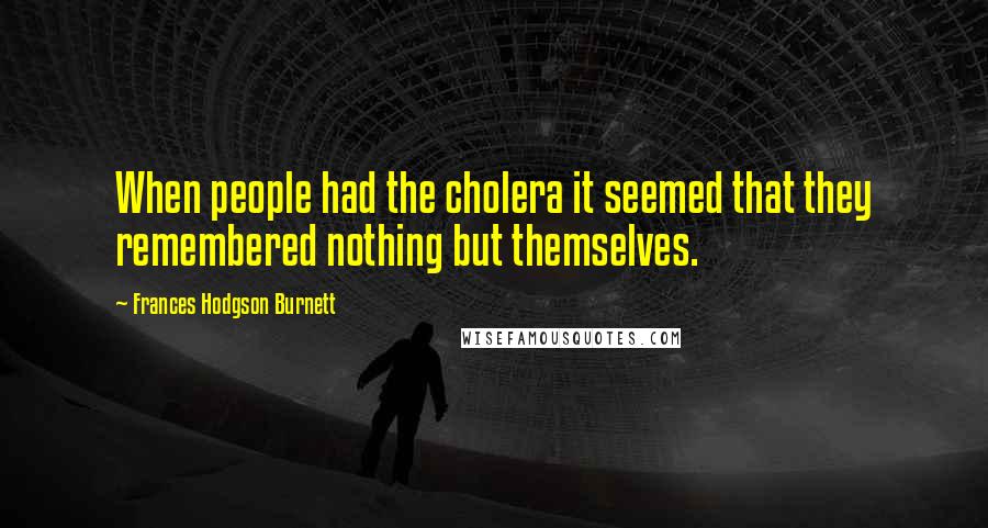 Frances Hodgson Burnett Quotes: When people had the cholera it seemed that they remembered nothing but themselves.