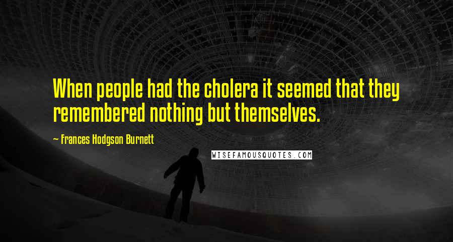 Frances Hodgson Burnett Quotes: When people had the cholera it seemed that they remembered nothing but themselves.