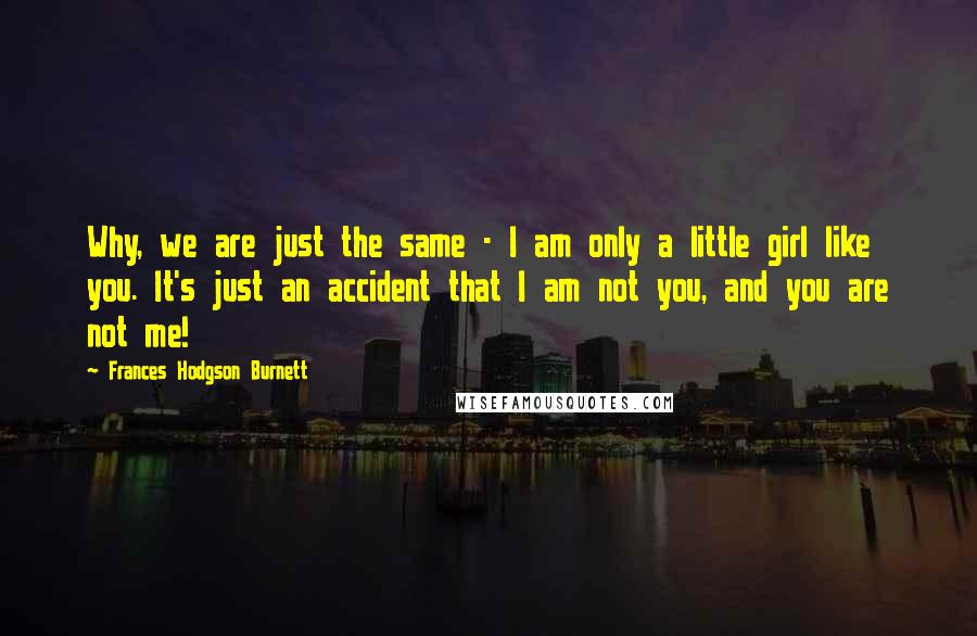 Frances Hodgson Burnett Quotes: Why, we are just the same - I am only a little girl like you. It's just an accident that I am not you, and you are not me!